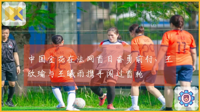 中国金花在法网首日奋勇前行，王欣瑜与王曦雨携手闯过首轮