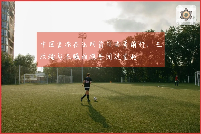 中国金花在法网首日奋勇前行，王欣瑜与王曦雨携手闯过首轮