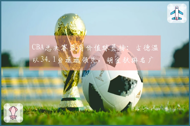 CBA总决赛最有价值球员榜：古德温以34.1分遥遥领先，胡金秋排名广厦第一
